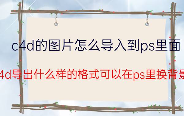 c4d的图片怎么导入到ps里面 c4d导出什么样的格式可以在ps里换背景？